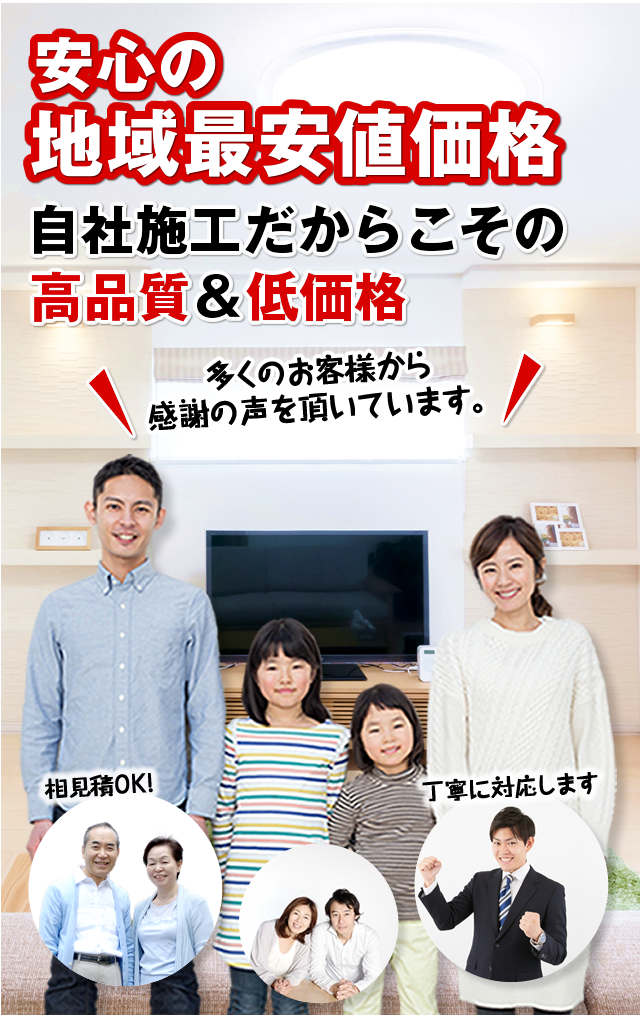 安心の地域最安値価格 自社施工だからこその高品質＆低価格 多くのお客様から感謝の声を頂いています。相見積OK! 丁寧に対応します